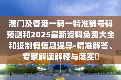 澳门及香港一码一特准确号码预测和2025最新资料免费大全和抵制假信息误导-精准解答、专家解读解释与落实
