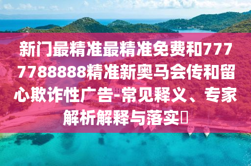 新门最精准最精准免费和7777788888精准新奥马会传和留心欺诈性广告-常见释义、专家解析解释与落实